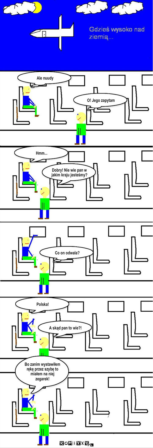 Jakie to państwo? – O! Jego zapytam Ale nuudy Dobry! Nie wie pan w jakim kraju jesteśmy? Hmm... Co on odwala? Polska! A skąd pan to wie?! Bo zanim wystawiłem rękę przez szybę to miałem na niej zegarek! 