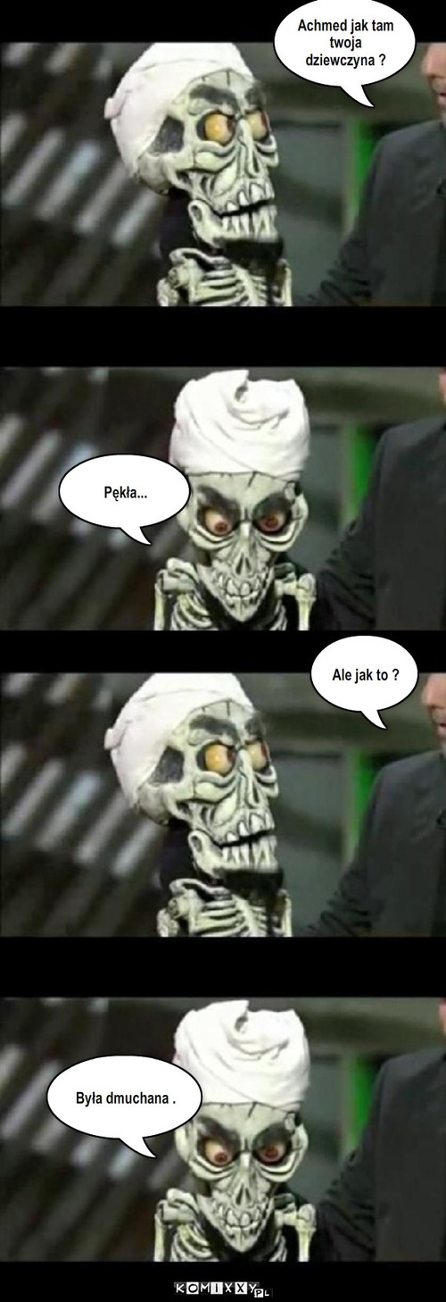 Achmed  – Achmed jak tam twoja dziewczyna ? Pękła... Ale jak to ? Była dmuchana . 