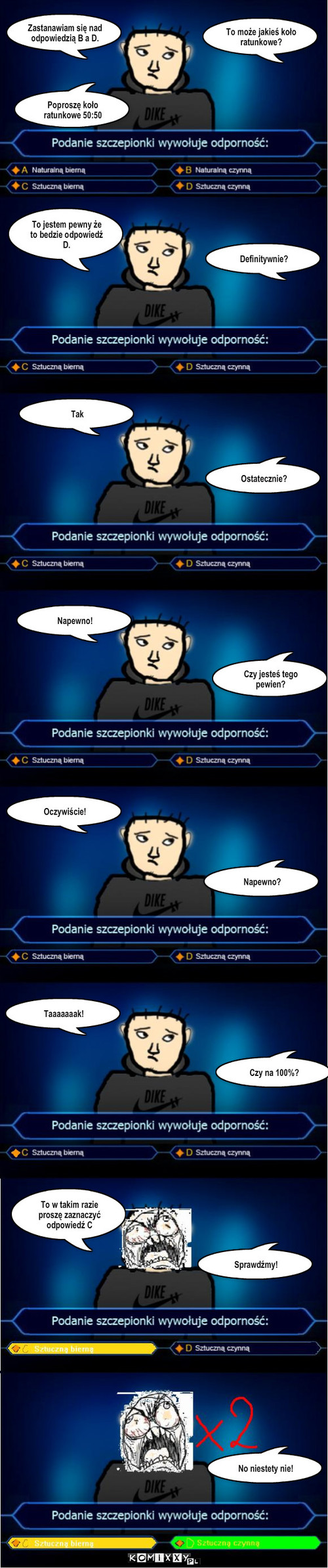 Milionerzy – Zastanawiam się nad odpowiedzią B a D. To może jakieś koło ratunkowe? Poproszę koło ratunkowe 50:50 To jestem pewny że to bedzie odpowiedź D. Definitywnie? Tak Ostatecznie? Napewno! Czy jesteś tego pewien? Napewno? Taaaaaaak! Oczywiście! Czy na 100%? To w takim razie proszę zaznaczyć odpowiedź C Sprawdźmy! No niestety nie! 