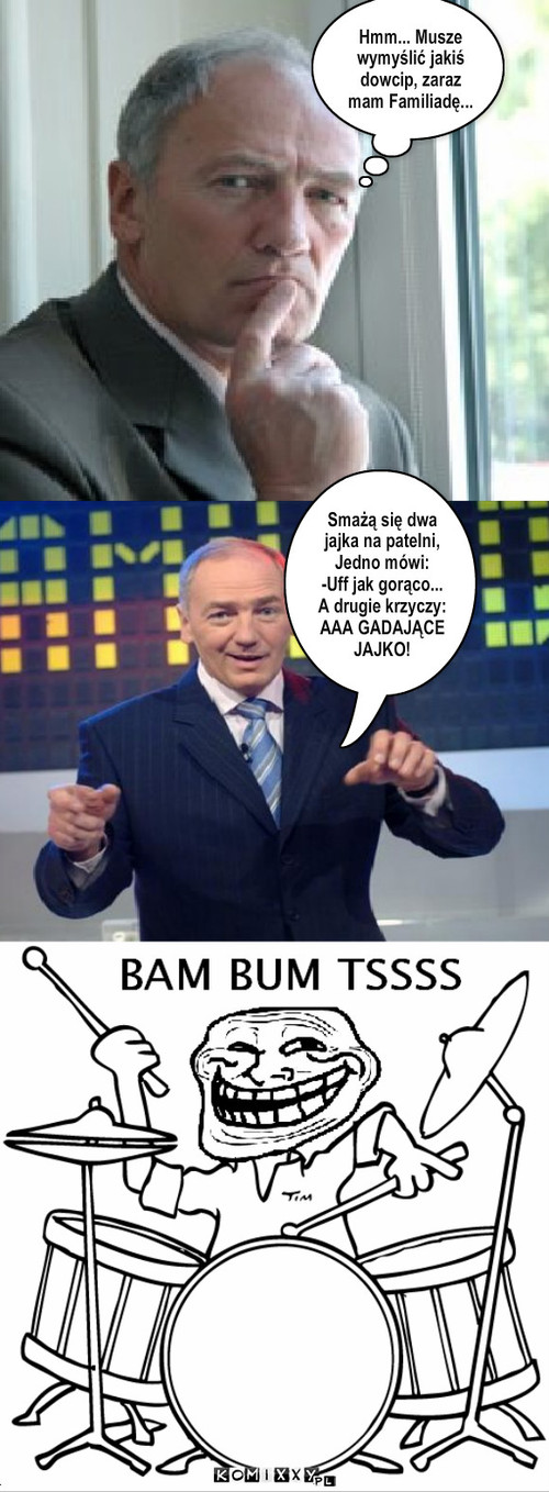 Kawał – Hmm... Musze wymyślić jakiś dowcip, zaraz mam Familiadę... Smażą się dwa jajka na patelni, Jedno mówi:
-Uff jak gorąco...
A drugie krzyczy:
AAA GADAJĄCE JAJKO! 