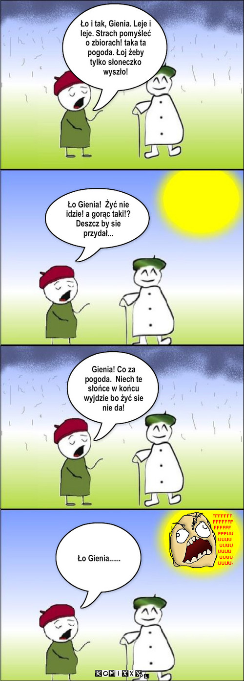 Pogoda – Ło i tak, Gienia. Leje i leje. Strach pomyśleć o zbiorach! taka ta pogoda. Łoj żeby tylko słoneczko wyszło! Ło Gienia!  Żyć nie idzie! a gorąc taki!?  Deszcz by sie przydał... Gienia! Co za pogoda.  Niech te słońce w końcu wyjdzie bo żyć sie nie da! Ło Gienia...... 