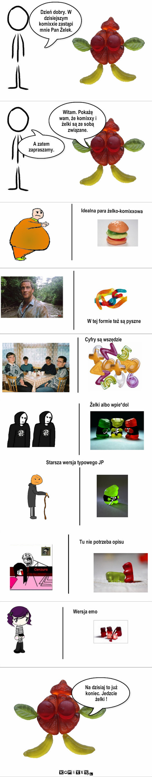 Żelo  – Witam. Pokażę wam, że komixxy i żelki są ze sobą związane. A zatem zapraszamy. Dzień dobry. W dzisiejszym komixxie zastąpi mnie Pan Żelek. Idealna para żelko-komixxowa Żelki albo wpie*dol Starsza wersja typowego JP Tu nie potrzeba opisu Wersja emo Na dzisiaj to już koniec. Jedzcie żelki ! W tej formie też są pyszne Cyfry są wszędzie 