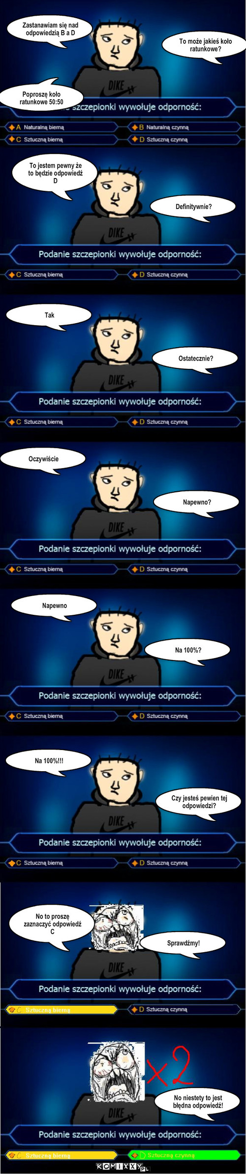 Milionerzy – Zastanawiam się nad odpowiedzią B a D To może jakieś koło ratunkowe? Poproszę koło ratunkowe 50:50 To jestem pewny że to będzie odpowiedź D Definitywnie? Tak Ostatecznie? Oczywiście Napewno? Napewno Na 100%? Na 100%!!! Czy jesteś pewien tej odpowiedzi? No to proszę zaznaczyć odpowiedź C Sprawdźmy! No niestety to jest błędna odpowiedź! 