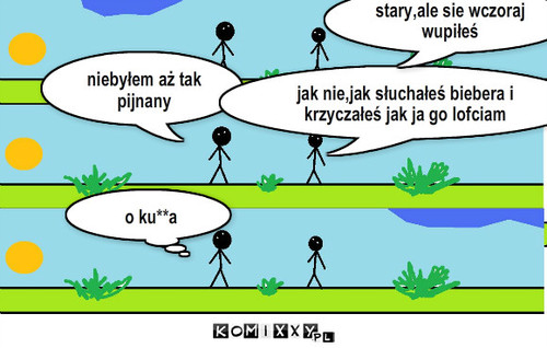 Pijany – niebyłem aż tak pijnany jak nie,jak słuchałeś biebera i krzyczałeś jak ja go lofciam stary,ale sie wczoraj wupiłeś o k***a o ku**a 