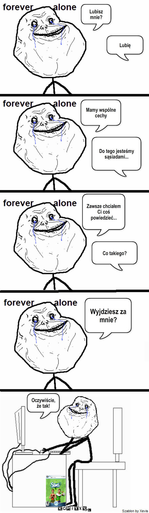 Forever Alone – Lubisz mnie? Mamy wspólne cechy Zawsze chciałem Ci coś powiedzieć... Co takiego? Wyjdziesz za mnie? Lubię Do tego jesteśmy sąsiadami... Oczywiście, że tak! 