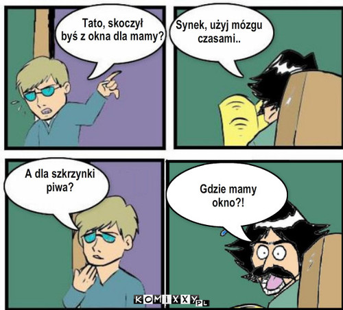 Skok z okna – Tato, skoczył 
byś z okna dla mamy? Synek, użyj mózgu 
czasami.. A dla szkrzynki 
piwa? Gdzie mamy okno?! 