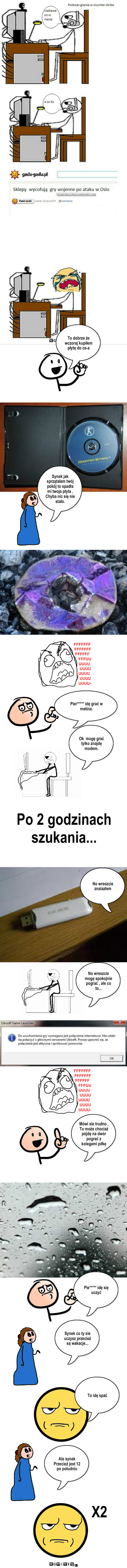 Pech – To dobrze że  wczoraj kupiłem płytę do cs-a Synek jak sprzątałam twój pokój to spadła mi twoja płyta . Chyba nic się nie stało. Ok  mogę grać tylko znajdę modem. Po 2 godzinach szukania... No wreszcie znalazłem No wreszcie mogę spokojnie pograć , ale co to... Mówi sie trudno , To może chociaż pójdę na dwór pograć z kolegami piłkę Synek co ty sie uczysz przecież są wakacje... To idę spać Ale synek Przecież jest 12 po południu X2 Pier***** idę grać w metina. Pie***** idę się uczyć 