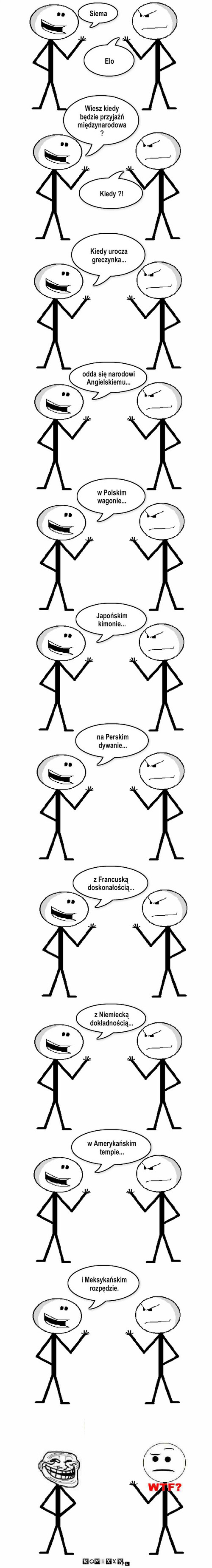 Przyjaźń Międzynarodowa – Siema Elo Wiesz kiedy będzie przyjaźń międzynarodowa ? Kiedy ?! Kiedy urocza greczynka... odda się narodowi Angielskiemu... w Polskim wagonie... Japońskim kimonie... na Perskim dywanie... z Francuską doskonałością... z Niemiecką dokładnością... w Amerykańskim tempie... i Meksykańskim rozpędzie. 