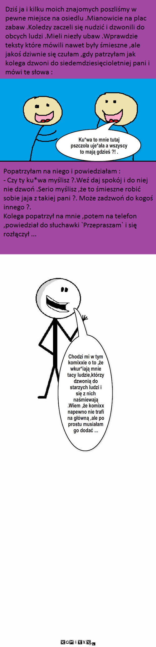 Sprawa... – Ku*wa to mnie tutaj pszczoła uje*ała a wszyscy to mają gdzieś ?! . Chodzi mi w tym komixxie o to ,że wkur*iają mnie tacy ludzie,którzy dzwonią do starzych ludzi i się z nich naśmiewają .Wiem ,że komixx napewno nie trafi na główną ,ale po prostu musiałam go dodać ... 