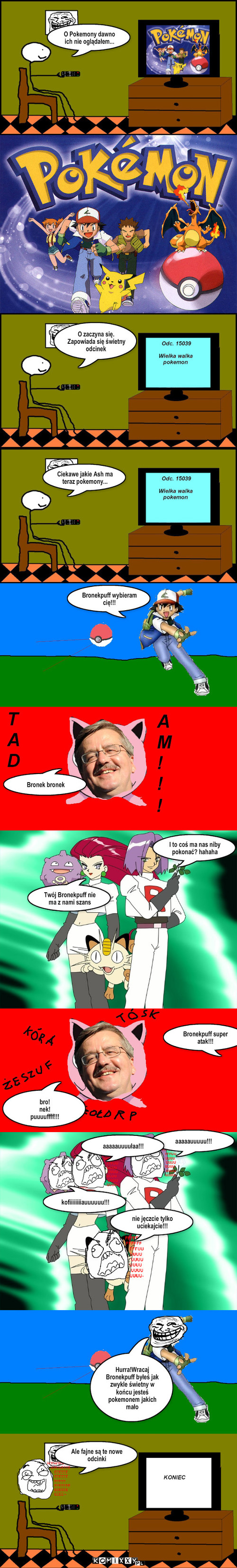 Pokemony  – O Pokemony dawno ich nie oglądałem... O zaczyna się. Zapowiada się świetny odcinek Ciekawe jakie Ash ma teraz pokemony... Bronekpuff wybieram cię!!! Bronek bronek I to coś ma nas niby pokonać? hahaha Twój Bronekpuff nie ma z nami szans Bronekpuff super atak!!! bro!
nek!
puuuuffff!!! kofiiiiiiiiauuuuuu!!! aaaaauuuuu!!! aaaaauuuułaa!!! nie jęczcie tylko uciekajcie!!! Hurra!Wracaj Bronekpuff byłeś jak zwykle świetny w końcu jesteś pokemonem jakich mało Ale fajne są te nowe odcinki 