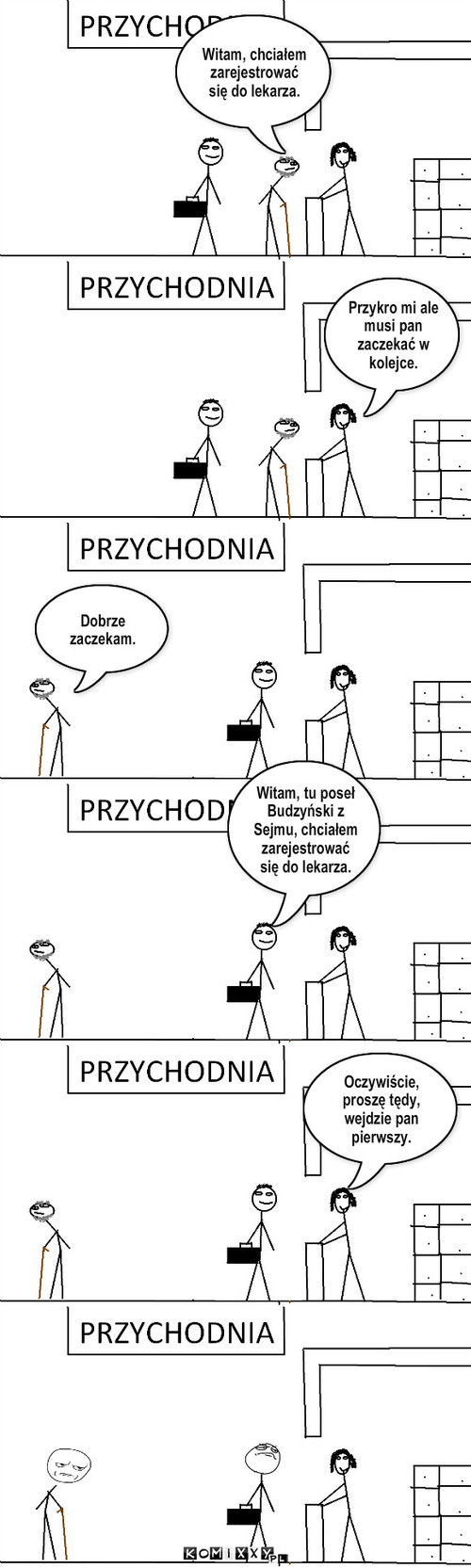 Życie posła – Witam, chciałem zarejestrować się do lekarza. Przykro mi ale musi pan zaczekać w kolejce. Dobrze zaczekam. Witam, tu poseł Budzyński z Sejmu, chciałem zarejestrować się do lekarza. Oczywiście, proszę tędy, wejdzie pan pierwszy. 