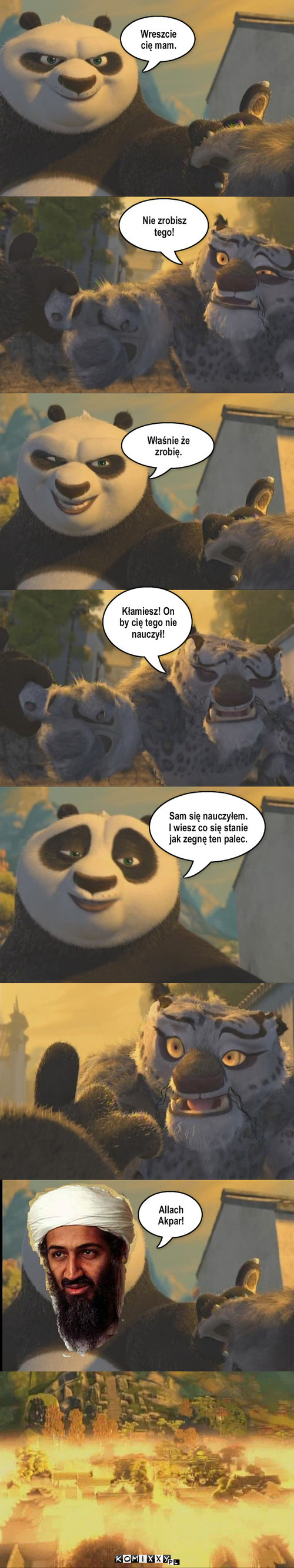 Kung Fu Panda prawdziwa historia – Wreszcie cię mam. Nie zrobisz tego! Właśnie że zrobię. Kłamiesz! On by cię tego nie nauczył! Sam się nauczyłem. I wiesz co się stanie jak zegnę ten palec. Allach
Akpar! 