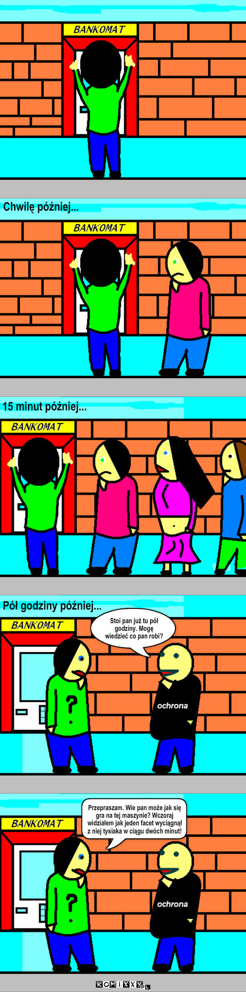 Bankomat – Chwilę później... 15 minut później... Pół godziny później... Stoi pan już tu pół   godziny. Mogę wiedzieć co pan robi? Przepraszam. Wie pan może jak się gra na tej maszynie? Wczoraj widziałem jak jeden facet wyciągnął z niej tysiaka w ciągu dwóch minut! 