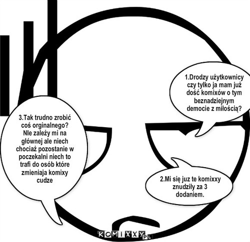 Do użytkowników – 1.Drodzy użytkownicy czy tylko ja mam już dość komixów o tym beznadziejnym democie z miłością? 2.Mi się juz te komixxy znudziły za 3 dodaniem. 3.Tak trudno zrobić coś orginalnego?
NIe zależy mi na głównej ale niech chociaż pozostanie w poczekalni niech to trafi do osób które zmieniaja komixy cudze 