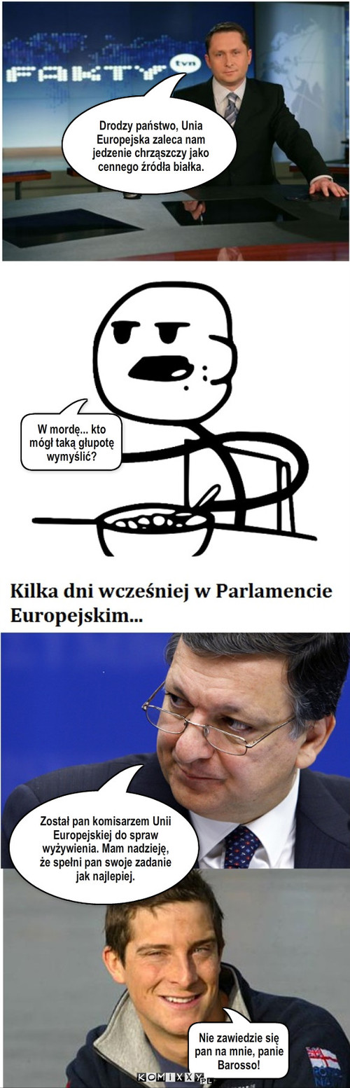 Unia Europejska – Drodzy państwo, Unia Europejska zaleca nam jedzenie chrząszczy jako cennego źródła białka. W mordę... kto mógł taką głupotę wymyślić? Został pan komisarzem Unii Europejskiej do spraw wyżywienia. Mam nadzieję, że spełni pan swoje zadanie jak najlepiej. Nie zawiedzie się pan na mnie, panie Barosso! 