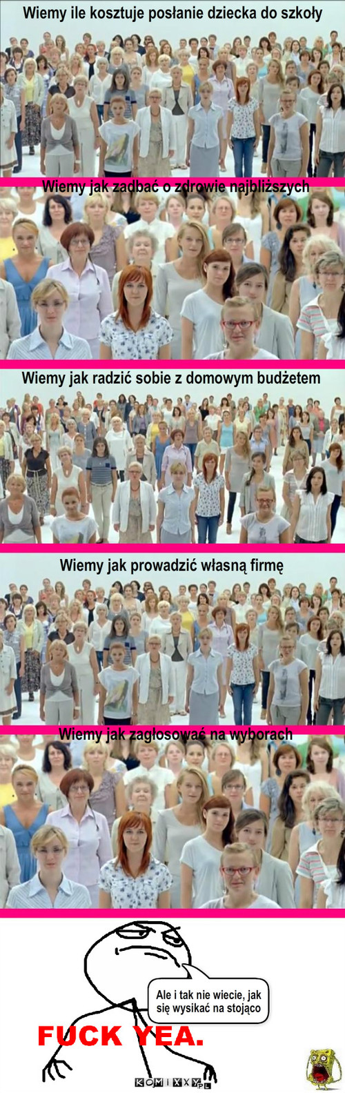 Ah te kobiety! – Wiemy jak zadbać o zdrowie najbliższych Wiemy jak radzić sobie z domowym budżetem Wiemy jak prowadzić własną firmę Wiemy jak zagłosować na wyborach Wiemy ile kosztuje posłanie dziecka do szkoły Ale i tak nie wiecie, jak się wysikać na stojąco 