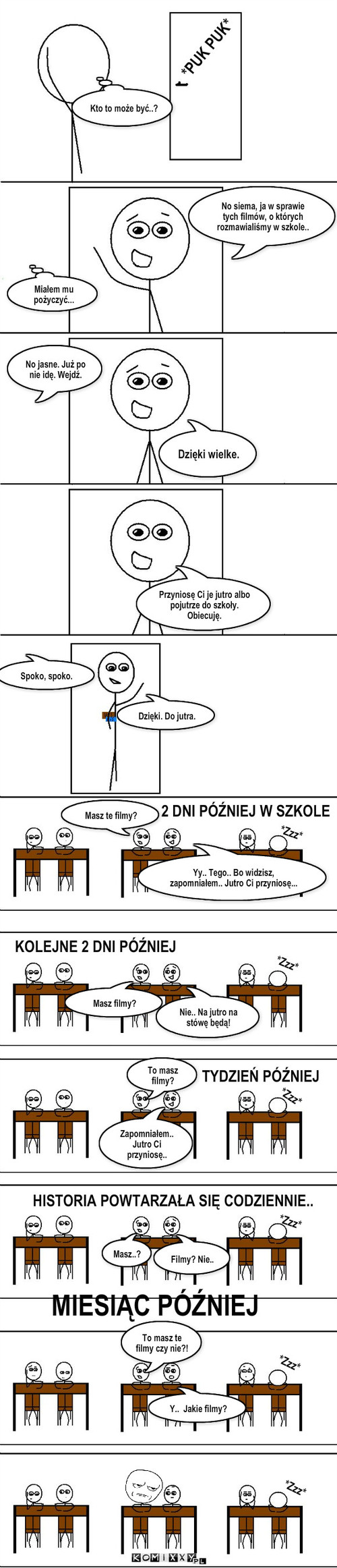 Filmy – *PUK PUK* No jasne. Już po nie idę. Wejdź. Dzięki wielke. Przyniosę Ci je jutro albo pojutrze do szkoły. Obiecuję. Dzięki. Do jutra. Masz te filmy? 2 DNI PÓŹNIEJ W SZKOLE Masz filmy? Nie.. Na jutro na stówę będą! *Zzz* Kto to może być..? To masz filmy? Y..  Jakie filmy? MIESIĄC PÓŹNIEJ To masz te filmy czy nie?! HISTORIA POWTARZAŁA SIĘ CODZIENNIE.. Masz..? Filmy? Nie.. TYDZIEŃ PÓŹNIEJ *Zzz* *Zzz* *Zzz* *Zzz* *Zzz* No siema, ja w sprawie tych filmów, o których rozmawialiśmy w szkole.. Miałem mu pożyczyć... Yy.. Tego.. Bo widzisz, zapomniałem.. Jutro Ci przyniosę... KOLEJNE 2 DNI PÓŹNIEJ Zapomniałem.. Jutro Ci przyniosę.. Spoko, spoko. 