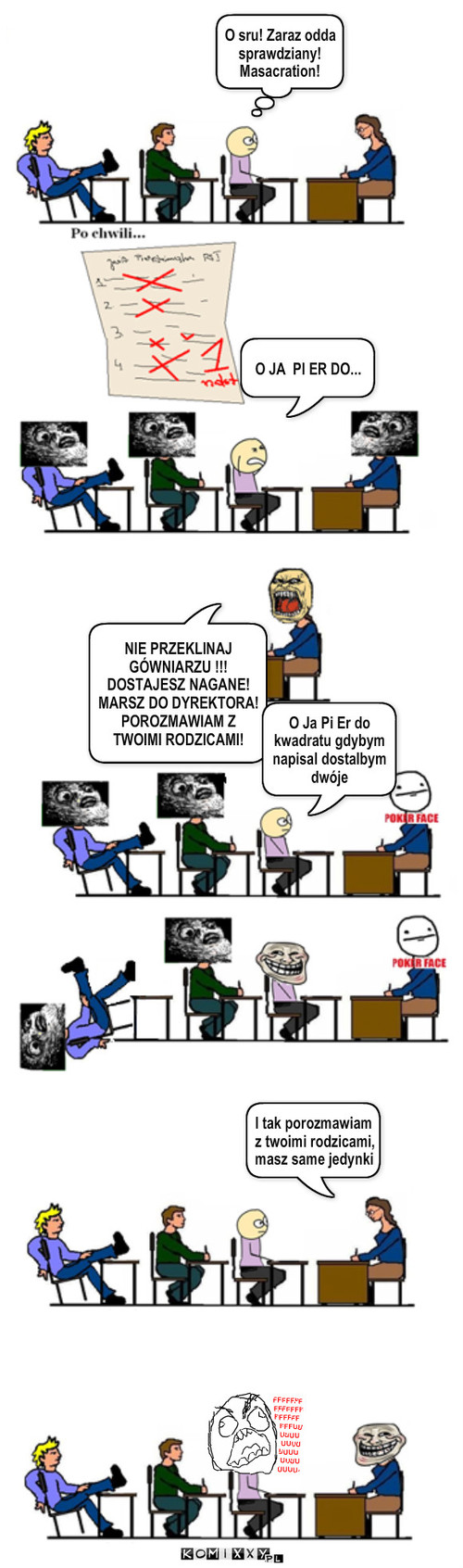 Tymczasem w  szkole – O sru! Zaraz odda sprawdziany! Masacration! O JA  PI ER DO... NIE PRZEKLINAJ GÓWNIARZU !!! DOSTAJESZ NAGANE! MARSZ DO DYREKTORA! POROZMAWIAM Z   TWOIMI RODZICAMI! O Ja Pi Er do kwadratu gdybym napisal dostalbym dwóje I tak porozmawiam z twoimi rodzicami, masz same jedynki 