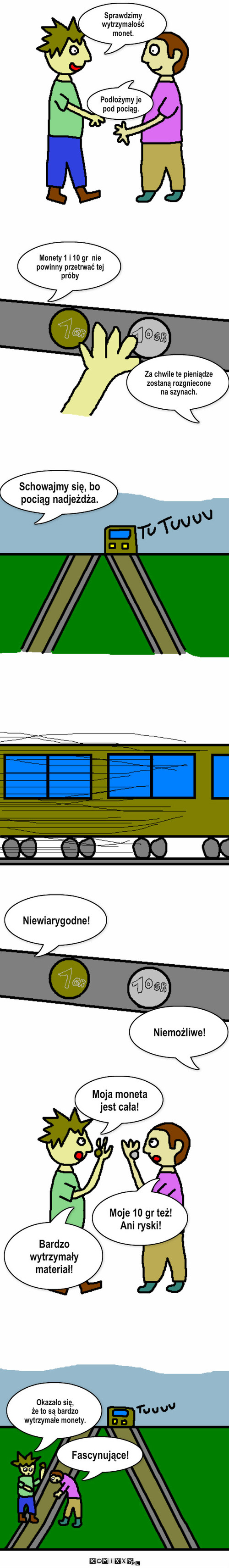 Pod pociąg – Sprawdzimy wytrzymałość monet. Podłożymy je pod pociąg. Schowajmy się, bo pociąg nadjeżdża. Za chwile te pieniądze zostaną rozgniecone na szynach. Niewiarygodne! Niemożliwe! Moja moneta jest cała! Monety 1 i 10 gr  nie powinny przetrwać tej próby Okazało się, 
że to są bardzo wytrzymałe monety. Fascynujące! Bardzo wytrzymały materiał! Moje 10 gr też! Ani ryski! 