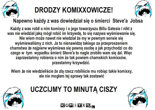 Steve Jobs i komixxy z nim związane – DRODZY KOMIXXOWICZE! Napewno każdy z was dowiedział się o śmierci  Steve'a  Jobsa Każdy z was robił o nim komixxy i o jego towarzyszu Billu Gatesie i nikt z was nie wiedział jaką mógł robić im krzywdę, to się nazywa wyśmiewanie się.  Nie wiem może nawet nie wiedział że my w pewnym sensie się wyśmiewaliśmy z nich. Ja to nienawidzę takiego za przeproszeniem chamstwa że najpierw wyśmiewa się pewną osobę a jak przychodzi co do czego w  tym  wypadku śmierć Steve'a to nagle zrobiło wam się żal. Więc zaprzestańmy robienia o nim że tak powiem chamskich komixxów,  przestańmy krzywdzić. UCZCIJMY TO MINUTĄ CISZY Wiem że nie wiedzieliście że złą rzecz robiliście mu robiąc takie komixxy,
ale nie mogłam tej sprawy tak zostawić 