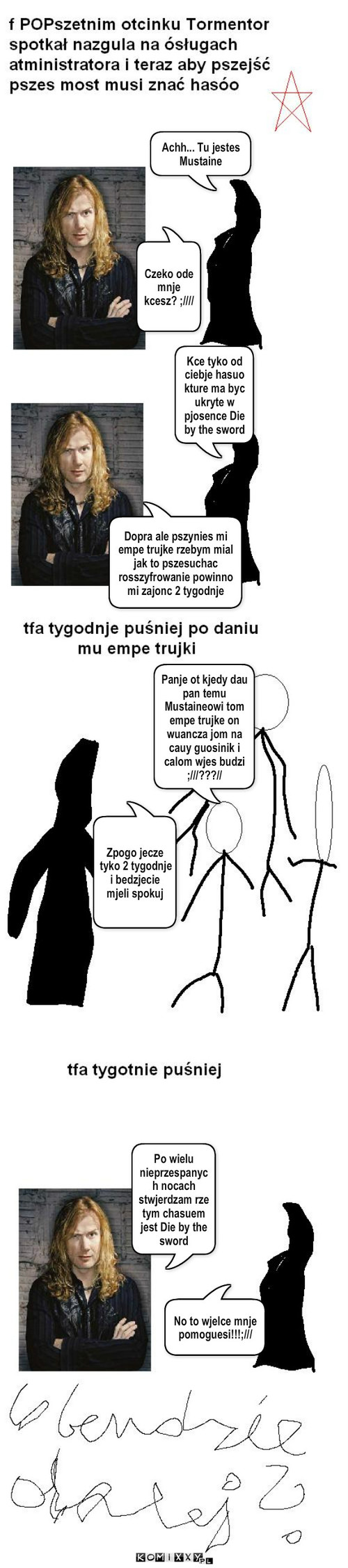 Tormentor cz2 – Achh... Tu jestes Mustaine Czeko ode mnje kcesz? ;//// Kce tyko od ciebje hasuo kture ma byc ukryte w pjosence Die by the sword Dopra ale pszynies mi empe trujke rzebym mial jak to pszesuchac rosszyfrowanie powinno mi zajonc 2 tygodnje Panje ot kjedy dau pan temu Mustaineowi tom empe trujke on wuancza jom na cauy guosinik i calom wjes budzi ;///???// Zpogo jecze tyko 2 tygodnje i bedzjecie mjeli spokuj Po wielu nieprzespanych nocach stwjerdzam rze tym chasuem jest Die by the sword No to wjelce mnje pomoguesi!!!;/// 