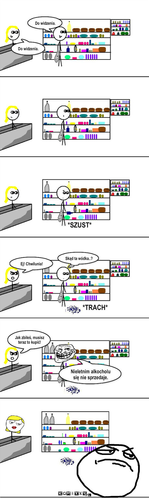 W sklepie – X X X I I . Jak zbiłeś, musisz teraz to kupić! Ej! Chwilunia! Nieletnim alkocholu się nie sprzedaje. *SZUST* *TRACH* I I Skąd ta wódka..? Do widzenia. Do widzenia. 
