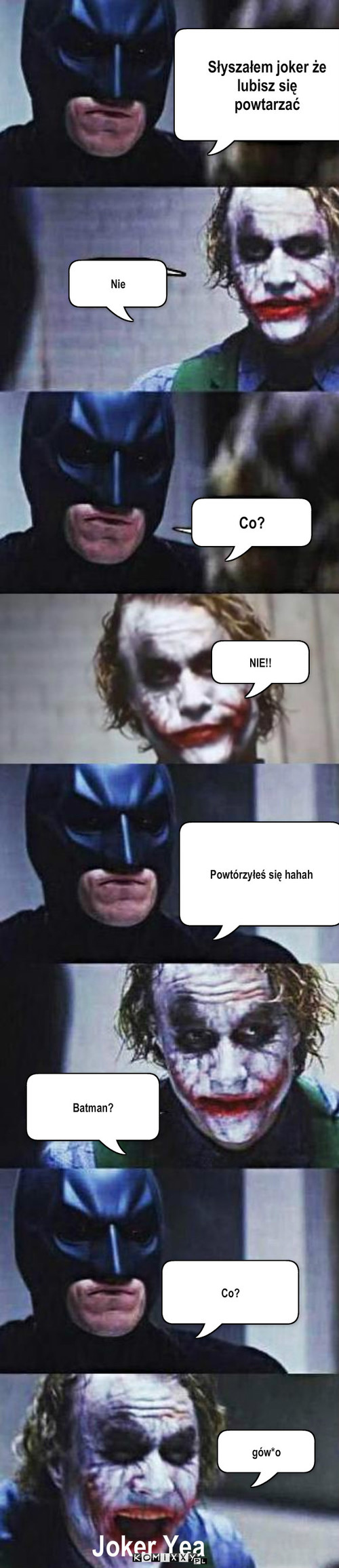 Podobno lubisz się powtarzać – Słyszałem joker że 
lubisz się
powtarzać Nie Co? NIE!! Powtórzyłeś się hahah Batman? Co? gów*o Joker Yea 