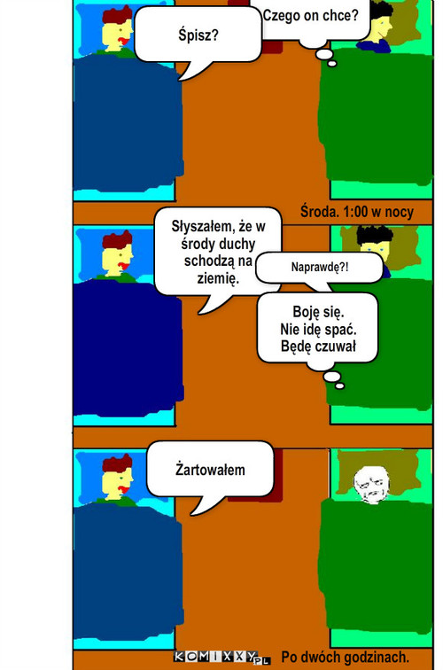 Żart – Czego on chce? Śpisz? Żartowałem Środa. 1:00 w nocy Słyszałem, że w środy duchy schodzą na ziemię. Naprawdę?! Boję się.
Nie idę spać. Będę czuwał Po dwóch godzinach. 