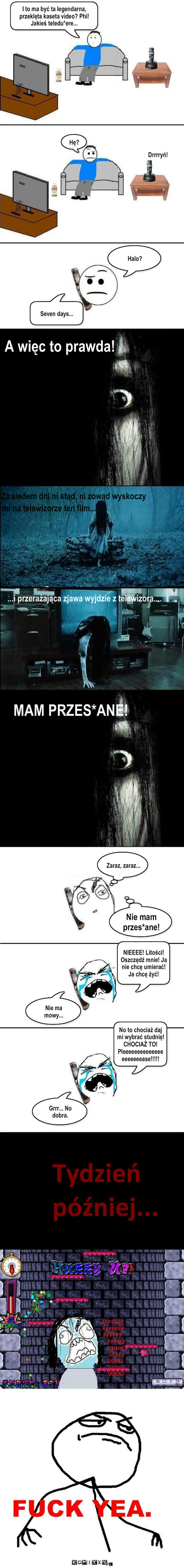 Ring – I to ma być ta legendarna, przeklęta kaseta video? Phi! Jakieś teledu*ere... Drrrryń! Hę? Halo? Seven days... A więc to prawda! mi na telewizorze ten film... MAM PRZES*ANE! NIEEEE! Litości! Oszczędź mnie! Ja nie chcę umierać! Ja chcę żyć! Nie ma mowy... No to chociaż daj mi wybrać studnię! CHOCIAŻ TO!  Pleeeeeeeeeeeeeeeeeeeeease!!!!! Grrr... No dobra. Zaraz, zaraz... Nie mam przes*ane! ...i przerażająca zjawa wyjdzie z telewizora.... Za siedem dni ni stąd, ni zowąd wyskoczy 