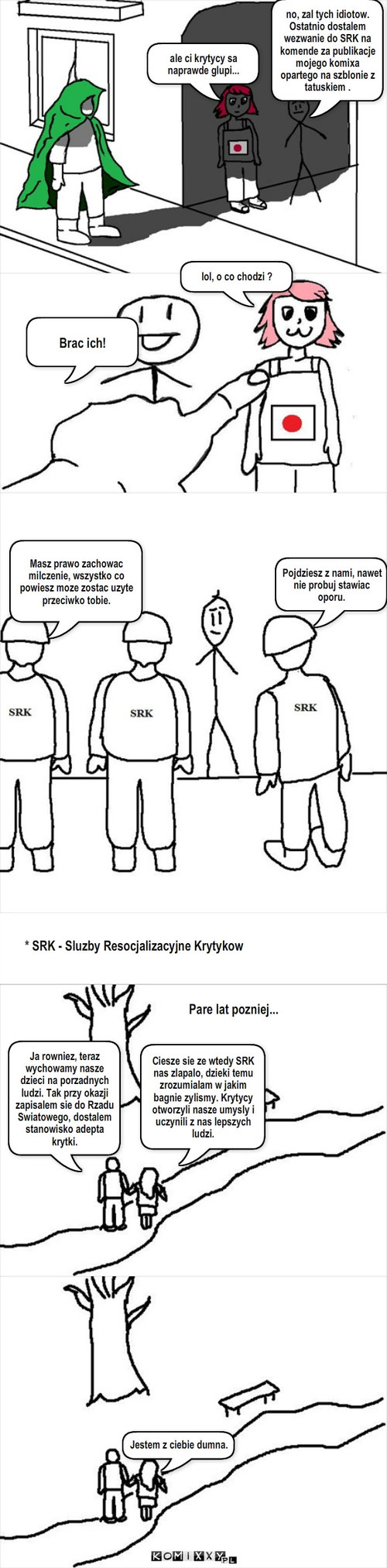 Misja krytyka – ale ci krytycy sa naprawde glupi... no, zal tych idiotow. Ostatnio dostalem wezwanie do SRK na komende za publikacje  mojego komixa opartego na szblonie z tatuskiem . Brac ich! Masz prawo zachowac milczenie, wszystko co powiesz moze zostac uzyte przeciwko tobie. Pojdziesz z nami, nawet   nie probuj stawiac oporu. * SRK - Sluzby Resocjalizacyjne Krytykow Pare lat pozniej... Ciesze sie ze wtedy SRK nas zlapalo, dzieki temu zrozumialam w jakim bagnie zylismy. Krytycy otworzyli nasze umysly i uczynili z nas lepszych ludzi. Ja rowniez, teraz wychowamy nasze dzieci na porzadnych ludzi. Tak przy okazji zapisalem sie do Rzadu Swiatowego, dostalem stanowisko adepta krytki. Jestem z ciebie dumna. lol, o co chodzi ? 