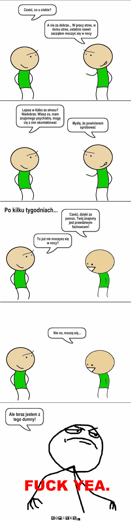 Psychiatra – A nie za dobrze... W pracy stres, w domu stres, ostatnio nawet zacząłem moczyć się w nocy Myślę, że powinienem spróbować Po kilku tygodniach... Cześć, co u ciebie? Lejesz w łóżko ze stresu? Niedobrze. Wiesz co, mam znajomego psychiatrę, mogę cię z nim skontaktować Cześć, dzięki za pomoc. Twój znajomy jest prawdziwym fachowcem! To już nie moczysz się w nocy? Nie no, moczę się... Ale teraz jestem z tego dumny! 