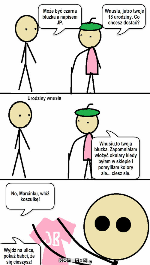 Bluzka – Wnusiu, jutro twoje 18 urodziny. Co chcesz dostać? Może być czarna bluzka a napisem JP. Urodziny wnusia Wnusiu,to twoja bluzka. Zapomniałam włożyć okulary kiedy byłam w sklepie i pomyliłam kolory ale... ciesz się. No, Marcinku, włóż koszulkę! Wyjdź na ulicę, pokaż babci, że się cieszysz! 