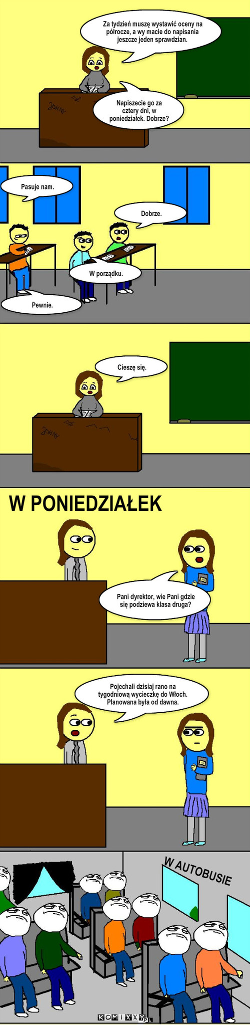 Sprawdzian – Za tydzień muszę wystawić oceny na półrocze, a wy macie do napisania jeszcze jeden sprawdzian. Dobrze. Pasuje nam. Cieszę się. W PONIEDZIAŁEK Pani dyrektor, wie Pani gdzie się podziewa klasa druga? W AUTOBUSIE W porządku. Pewnie. Napiszecie go za cztery dni, w poniedziałek. Dobrze? Pojechali dzisiaj rano na tygodniową wycieczkę do Włoch. Planowana była od dawna. 