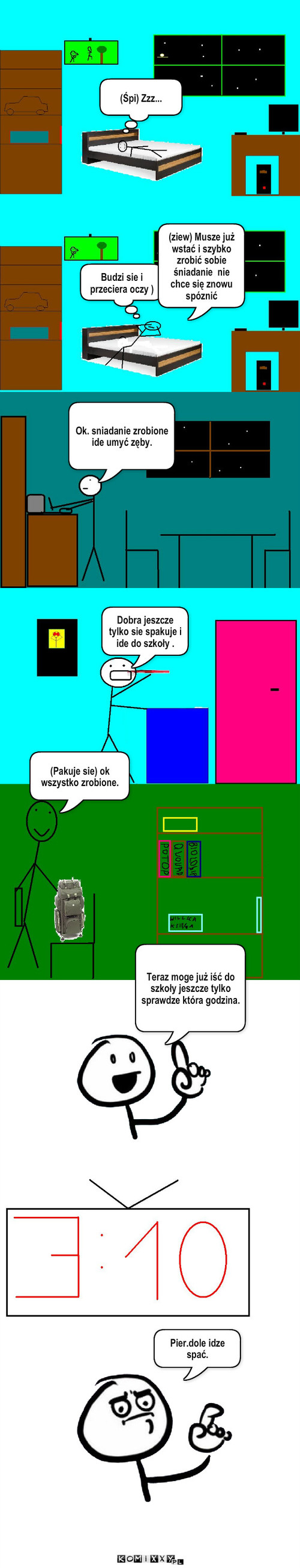 Pobudka – (Śpi) Zzz... Budzi sie i przeciera oczy ) (ziew) Musze już wstać i szybko zrobić sobie śniadanie  nie chce się znowu spóznić Ok. sniadanie zrobione  ide umyć zęby. Dobra jeszcze tylko sie spakuje i ide do szkoły . (Pakuje sie) ok  wszystko zrobione. Teraz moge już iść do szkoły jeszcze tylko sprawdze która godzina. Pier.dole idze spać. 