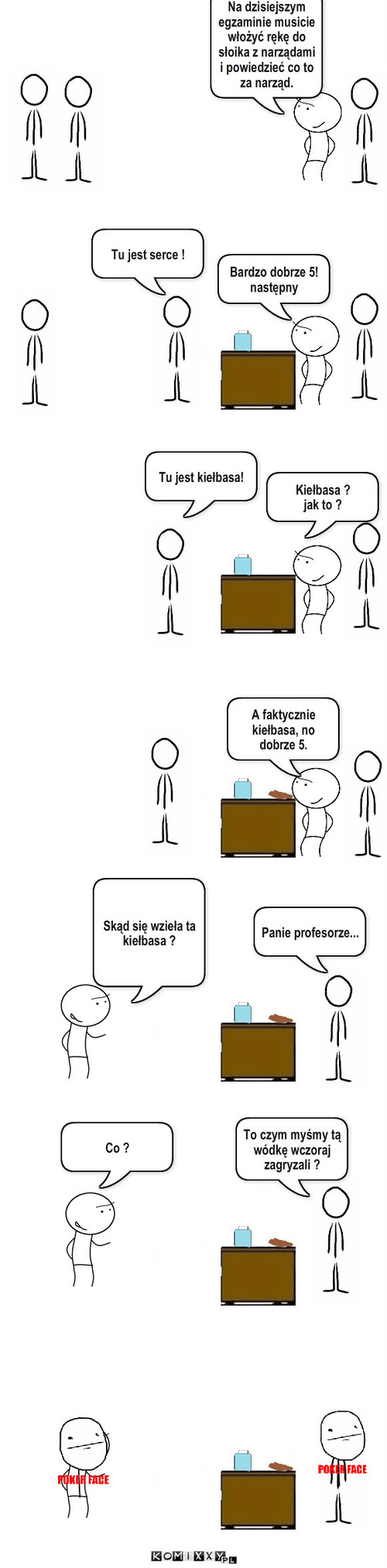 Kiełbasa – A faktycznie kiełbasa, no dobrze 5. Na dzisiejszym egzaminie musicie włożyć rękę do słoika z narządami   
i powiedzieć co to za narząd. Tu jest serce ! Bardzo dobrze 5!
następny Tu jest kiełbasa! Kiełbasa ?
jak to ? Panie profesorze... Co ? To czym myśmy tą wódkę wczoraj zagryzali ? Skąd się wzieła ta kiełbasa ? 