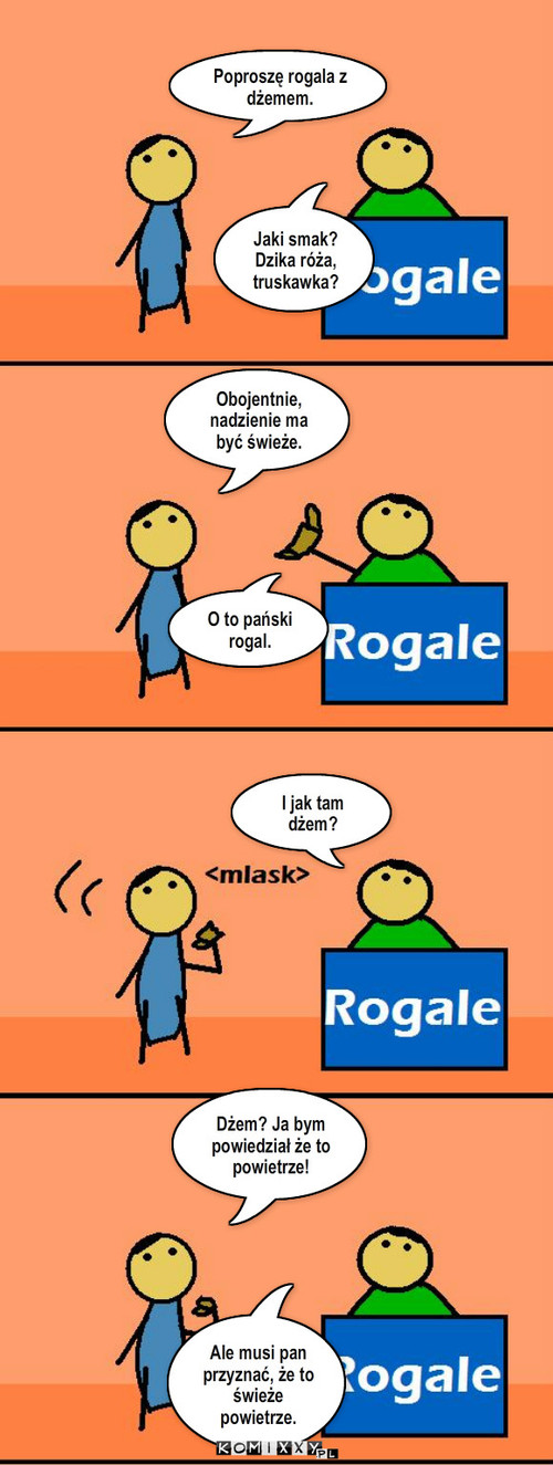 Rogal – Poproszę rogala z dżemem. Jaki smak? Dzika róża, truskawka? Obojentnie, nadzienie ma być świeże. O to pański rogal. I jak tam dżem? Dżem? Ja bym powiedział że to powietrze! Ale musi pan przyznać, że to świeże powietrze. 