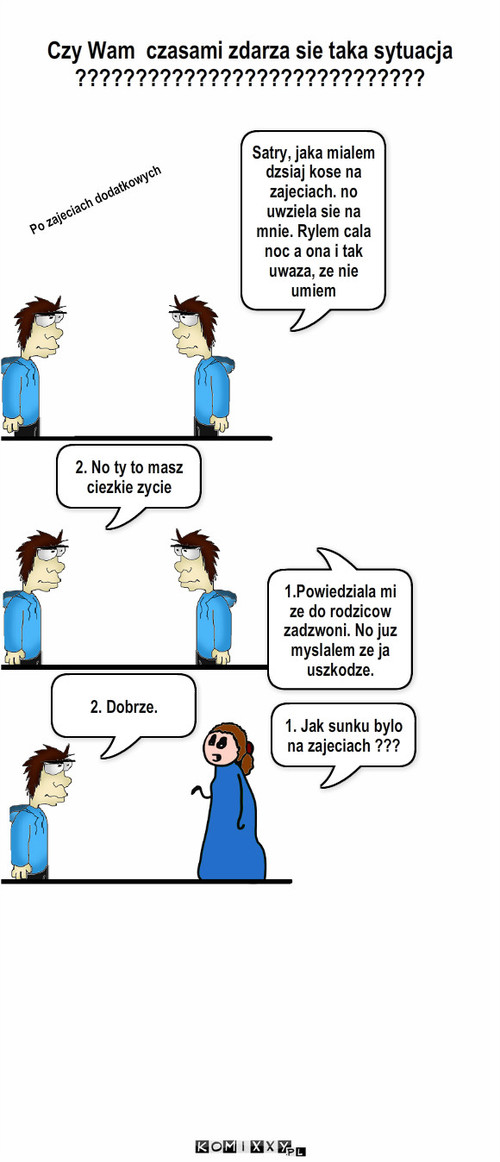 Po nieudanych  zajeciach  – Czy Wam  czasami zdarza sie taka sytuacja  ????????????????????????????? Satry, jaka mialem dzsiaj kose na zajeciach. no uwziela sie na mnie. Rylem cala noc a ona i tak uwaza, ze nie umiem 2. No ty to masz ciezkie zycie Po zajeciach dodatkowych 1. Jak sunku bylo na zajeciach ??? 2. Dobrze. 1.Powiedziala mi ze do rodzicow zadzwoni. No juz myslalem ze ja uszkodze. 