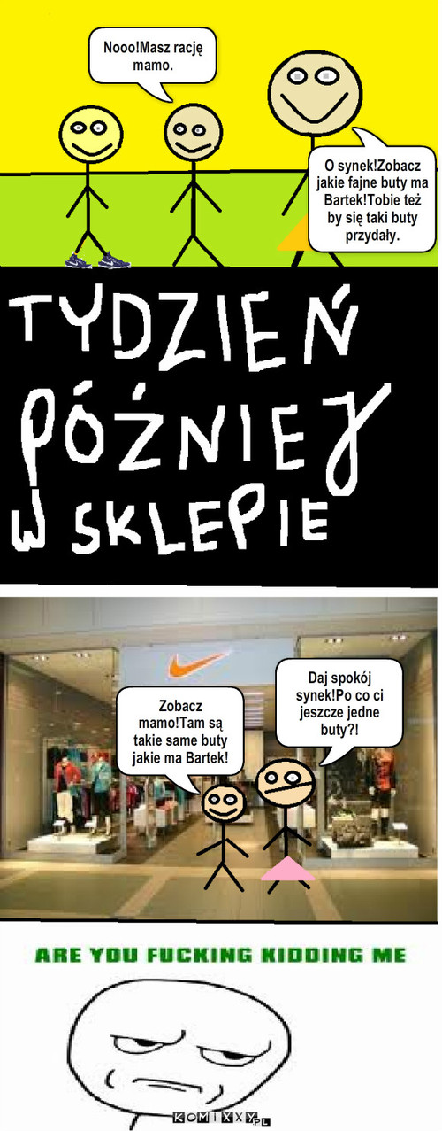 Buty. – O synek!Zobacz jakie fajne buty ma Bartek!Tobie też by się taki buty przydały. Nooo!Masz rację mamo. Zobacz mamo!Tam są takie same buty jakie ma Bartek! Daj spokój synek!Po co ci jeszcze jedne buty?! 