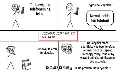 Zabawa telefonem  – *le bawię się 
telefonem na 
lekcji Nowak oddaj ten telefon! *głos nauczyciela* Schowaj telefon
do plecaka. Jakiś problem nauczyciele ? Nauczyciel może 
skonfiskować twój telefon, 
jednak by choć zajrzeć
do twojej torby, musiał by
wewać policje, lub liczyć na 
twoją zgode. 