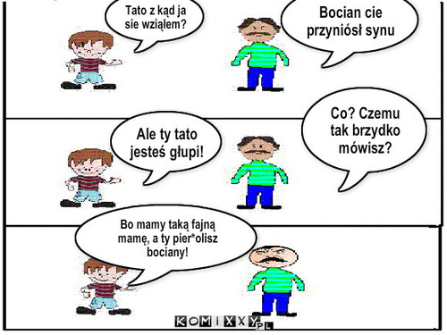 Jasio ma zawsze raje – Tato z kąd ja sie wziąłem? Bocian cie przyniósł synu Ale ty tato jesteś głupi! Co? Czemu tak brzydko mówisz? Bo mamy taką fajną mamę, a ty pier*olisz bociany! 