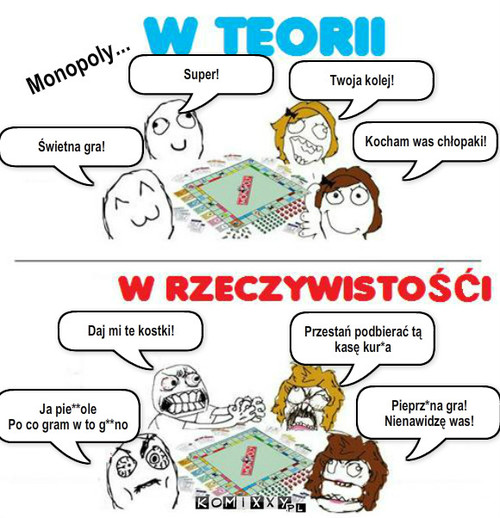 Monopoly – Monopoly... Kocham was chłopaki! Twoja kolej! Świetna gra! Super! Pieprz*na gra!
Nienawidzę was! Daj mi te kostki! Przestań podbierać tą kasę kur*a Ja pie**ole
Po co gram w to g**no 