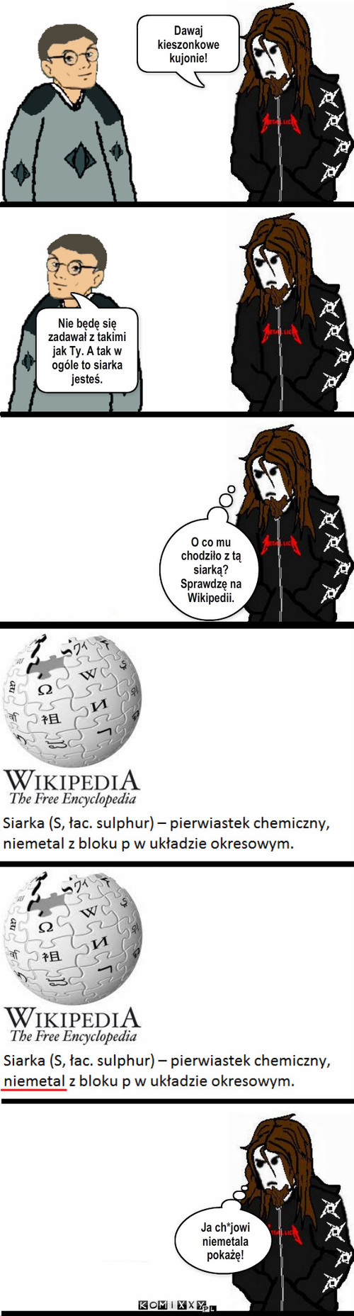 Andrzej i Metal – Dawaj kieszonkowe kujonie! Nie będę się zadawał z takimi jak Ty. A tak w ogóle to siarka jesteś. Ja ch*jowi niemetala pokażę! O co mu chodziło z tą siarką? Sprawdzę na Wikipedii. 