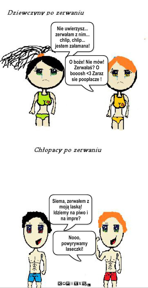 Zerwanie – Nie uwierzysz... zerwałam z nim... chlip, chlip... jestem załamana! O boże! Nie mów! Zerwałaś? O booosh <3 Zaraz sie poopłacze ! Siema, zerwałem z moją laską! Idziemy na piwo i na impre? Nooo, powyrywamy laseczki! 