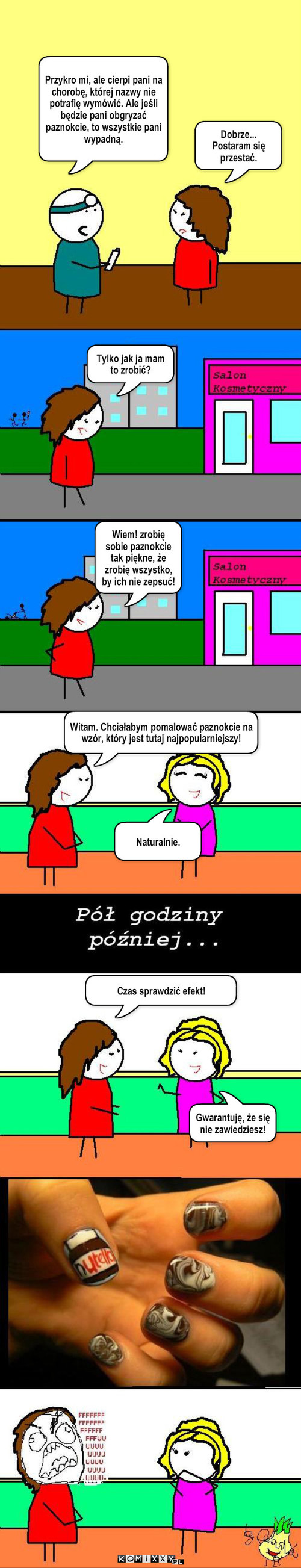 Paznokcie – Przykro mi, ale cierpi pani na chorobę, której nazwy nie potrafię wymówić. Ale jeśli będzie pani obgryzać paznokcie, to wszystkie pani wypadną. Dobrze... Postaram się przestać. Tylko jak ja mam to zrobić? Wiem! zrobię sobie paznokcie tak piękne, że zrobię wszystko, by ich nie zepsuć! Witam. Chciałabym pomalować paznokcie na wzór, który jest tutaj najpopularniejszy! Naturalnie. Czas sprawdzić efekt! Gwarantuję, że się nie zawiedziesz! 