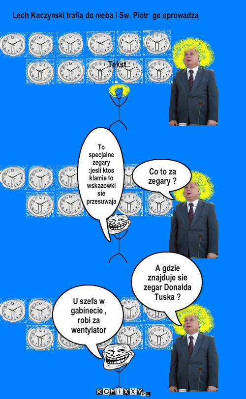 Kłamca – Tekst.. Co to za zegary ? Lech Kaczynski trafia do nieba i Sw. Piotr  go oprowadza A gdzie znajduje sie zegar Donalda Tuska ? U szefa w gabinecie , robi za wentylator To specjalne zegary :jesli ktos klamie to wskazowki sie przesuwaja 