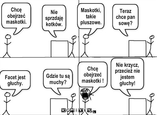 W sklepie – Chcę obejrzeć maskotki. Nie sprzdaję kotków. Maskotki,takie pluszowe. Teraz chce pan sowę? Facet jest głuchy. Gdzie tu są muchy? Chcę obejrzeć maskotki ! Nie krzycz, przecież nie jestem głuchy! 