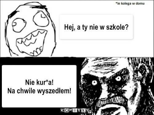 Szkoła – Hej, a ty nie w szkole? Nie kur*a!
Na chwile wyszedłem! 