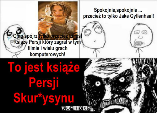 Książe Persji – Spokojnie,spokojnie ...
 przecież to tylko Jake Gyllenhaal! Omg,spójrz tylko przecież to jest książe Persji który zagrał w tym filmie i wielu grach komputerowych! To jest książe 
Persji Skur*ysynu 