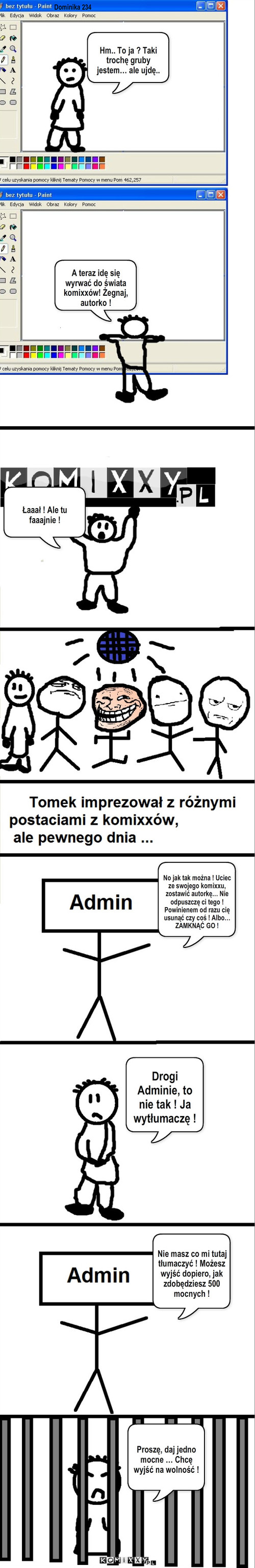 Komixxy – Hm.. To ja ? Taki trochę gruby jestem… ale ujdę.. A teraz idę się wyrwać do świata komixxów! Żegnaj, autorko ! Łaaał ! Ale tu faaajnie ! No jak tak można ! Uciec ze swojego komixxu, zostawić autorkę… Nie odpuszczę ci tego ! Powinienem od razu cię usunąć czy coś ! Albo… ZAMKNĄĆ GO ! Drogi Adminie, to nie tak ! Ja wytłumaczę ! Nie masz co mi tutaj tłumaczyć ! Możesz wyjść dopiero, jak zdobędziesz 500 mocnych ! Proszę, daj jedno mocne … Chcę wyjść na wolność ! Dominika 234 