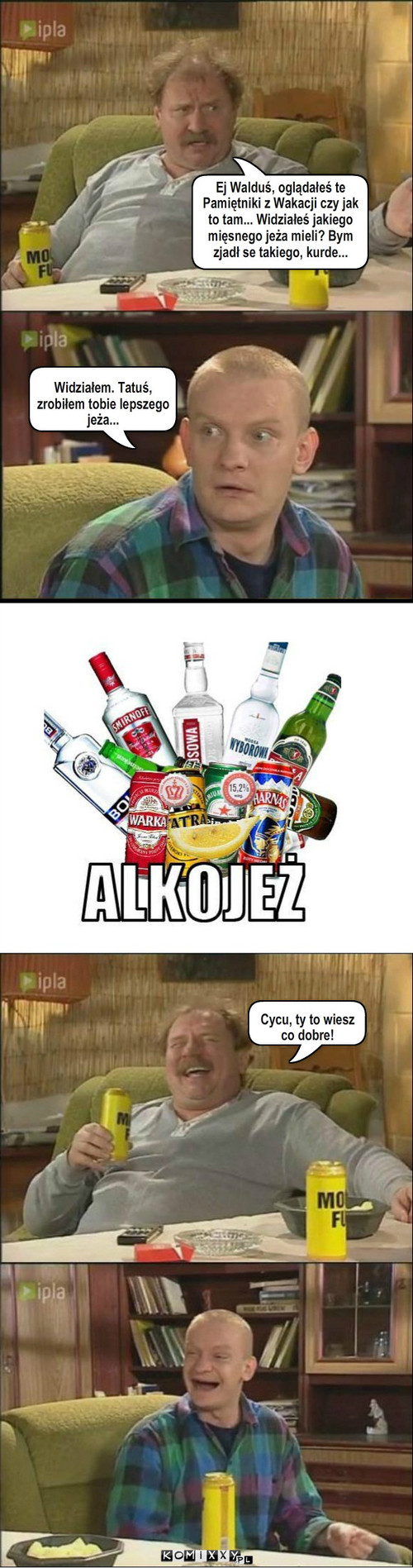 Alkojeż – Ej Walduś, oglądałeś te Pamiętniki z Wakacji czy jak to tam... Widziałeś jakiego mięsnego jeża mieli? Bym zjadł se takiego, kurde... Widziałem. Tatuś, zrobiłem tobie lepszego jeża... Cycu, ty to wiesz co dobre! 